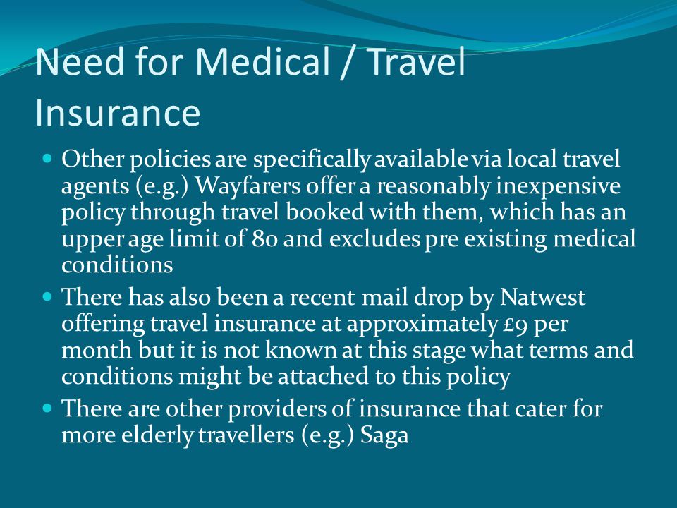 Need for Medical / Travel Insurance Other policies are specifically available via local travel agents (e.g.) Wayfarers offer a reasonably inexpensive policy through travel booked with them, which has an upper age limit of 80 and excludes pre existing medical conditions There has also been a recent mail drop by Natwest offering travel insurance at approximately £9 per month but it is not known at this stage what terms and conditions might be attached to this policy There are other providers of insurance that cater for more elderly travellers (e.g.) Saga