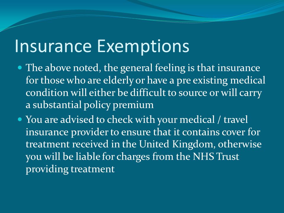 Insurance Exemptions The above noted, the general feeling is that insurance for those who are elderly or have a pre existing medical condition will either be difficult to source or will carry a substantial policy premium You are advised to check with your medical / travel insurance provider to ensure that it contains cover for treatment received in the United Kingdom, otherwise you will be liable for charges from the NHS Trust providing treatment
