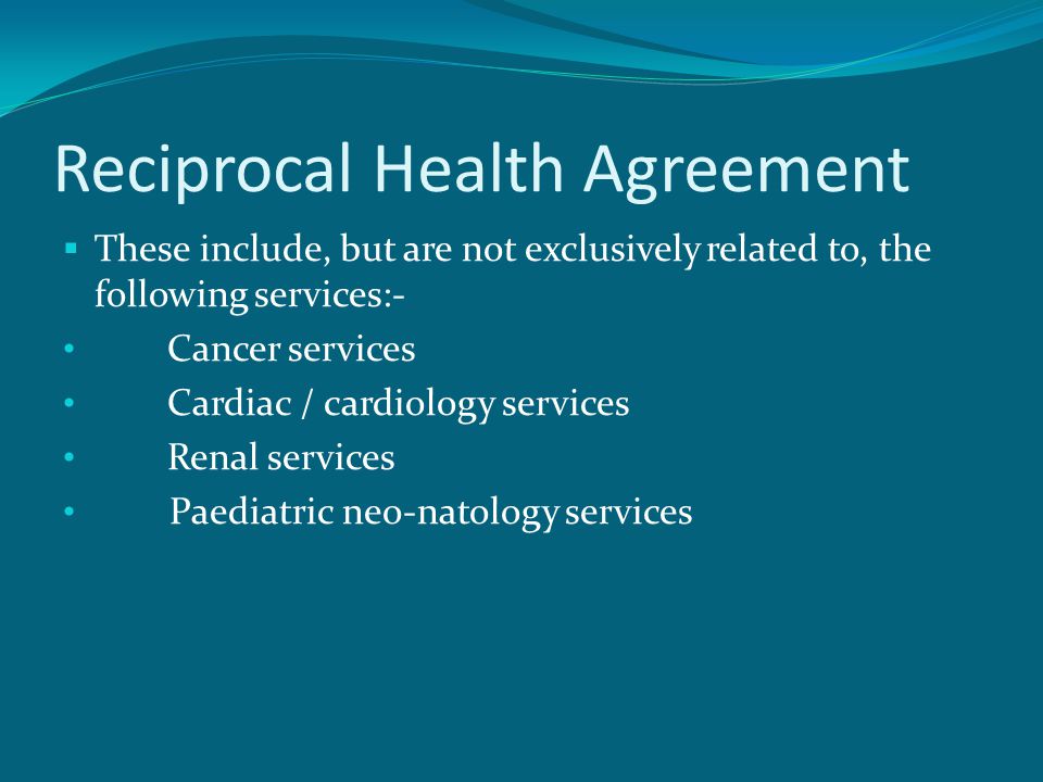 Reciprocal Health Agreement  These include, but are not exclusively related to, the following services:- Cancer services Cardiac / cardiology services Renal services Paediatric neo-natology services