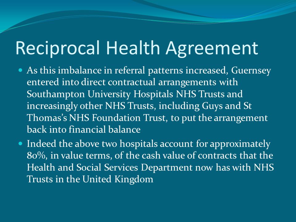 Reciprocal Health Agreement As this imbalance in referral patterns increased, Guernsey entered into direct contractual arrangements with Southampton University Hospitals NHS Trusts and increasingly other NHS Trusts, including Guys and St Thomas’s NHS Foundation Trust, to put the arrangement back into financial balance Indeed the above two hospitals account for approximately 80%, in value terms, of the cash value of contracts that the Health and Social Services Department now has with NHS Trusts in the United Kingdom