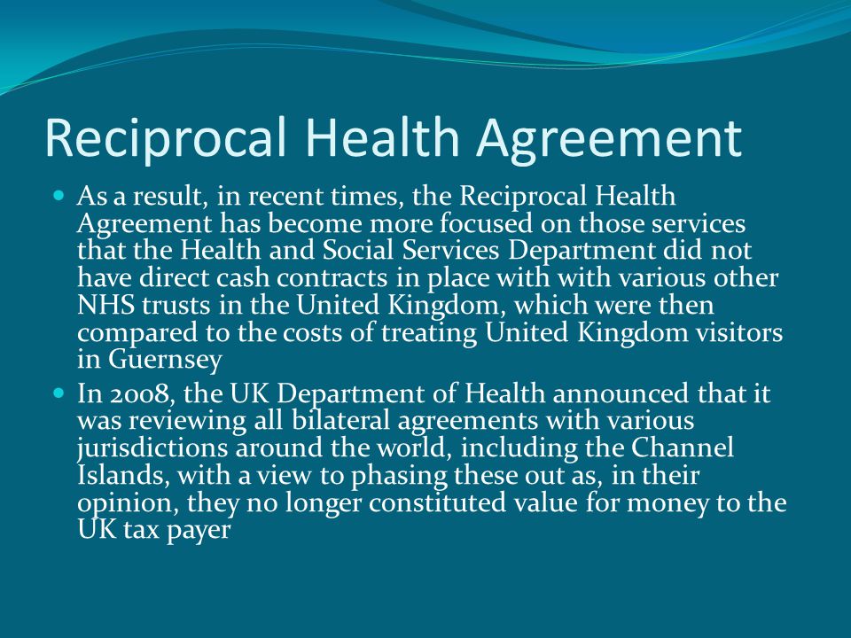 Reciprocal Health Agreement As a result, in recent times, the Reciprocal Health Agreement has become more focused on those services that the Health and Social Services Department did not have direct cash contracts in place with with various other NHS trusts in the United Kingdom, which were then compared to the costs of treating United Kingdom visitors in Guernsey In 2008, the UK Department of Health announced that it was reviewing all bilateral agreements with various jurisdictions around the world, including the Channel Islands, with a view to phasing these out as, in their opinion, they no longer constituted value for money to the UK tax payer