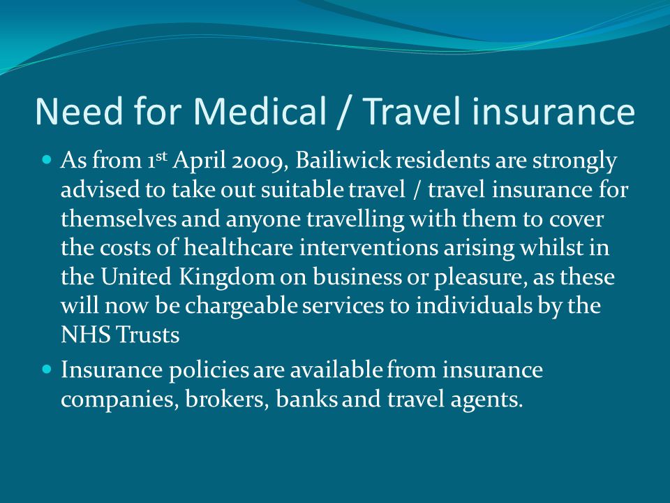 Need for Medical / Travel insurance As from 1 st April 2009, Bailiwick residents are strongly advised to take out suitable travel / travel insurance for themselves and anyone travelling with them to cover the costs of healthcare interventions arising whilst in the United Kingdom on business or pleasure, as these will now be chargeable services to individuals by the NHS Trusts Insurance policies are available from insurance companies, brokers, banks and travel agents.