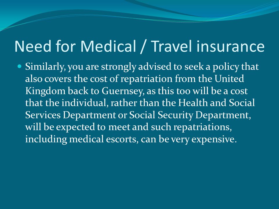Need for Medical / Travel insurance Similarly, you are strongly advised to seek a policy that also covers the cost of repatriation from the United Kingdom back to Guernsey, as this too will be a cost that the individual, rather than the Health and Social Services Department or Social Security Department, will be expected to meet and such repatriations, including medical escorts, can be very expensive.