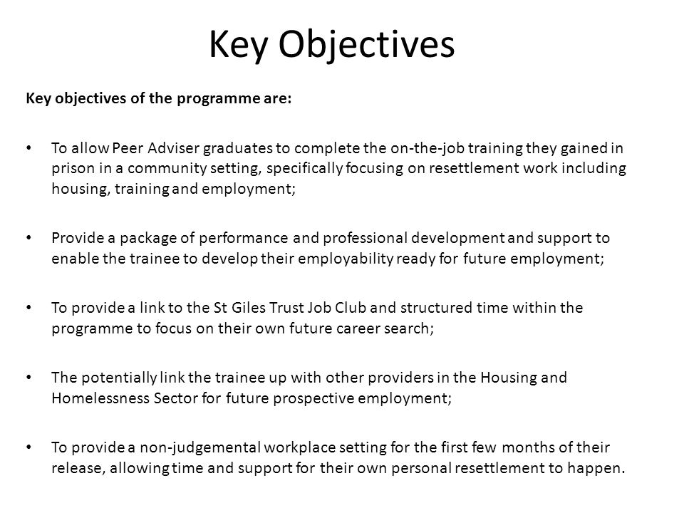 Key Objectives Key objectives of the programme are: To allow Peer Adviser graduates to complete the on-the-job training they gained in prison in a community setting, specifically focusing on resettlement work including housing, training and employment; Provide a package of performance and professional development and support to enable the trainee to develop their employability ready for future employment; To provide a link to the St Giles Trust Job Club and structured time within the programme to focus on their own future career search; The potentially link the trainee up with other providers in the Housing and Homelessness Sector for future prospective employment; To provide a non-judgemental workplace setting for the first few months of their release, allowing time and support for their own personal resettlement to happen.