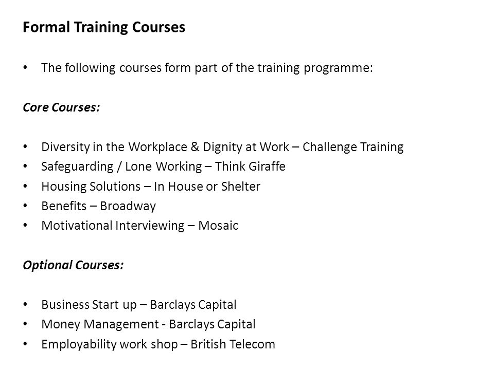 Formal Training Courses The following courses form part of the training programme: Core Courses: Diversity in the Workplace & Dignity at Work – Challenge Training Safeguarding / Lone Working – Think Giraffe Housing Solutions – In House or Shelter Benefits – Broadway Motivational Interviewing – Mosaic Optional Courses: Business Start up – Barclays Capital Money Management - Barclays Capital Employability work shop – British Telecom