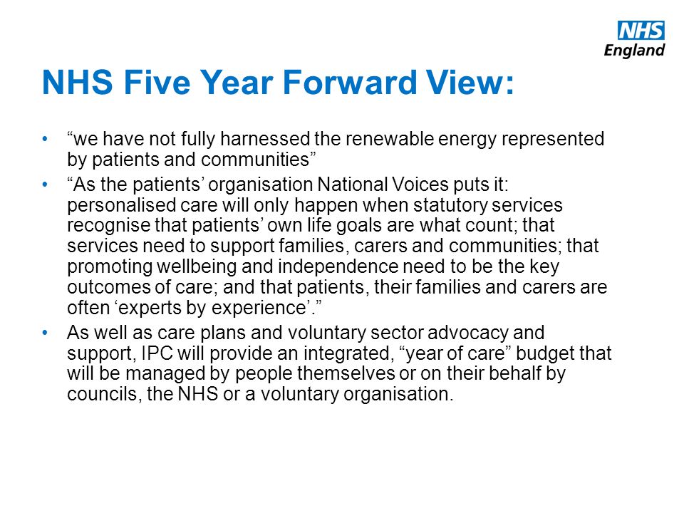 NHS Five Year Forward View: we have not fully harnessed the renewable energy represented by patients and communities As the patients’ organisation National Voices puts it: personalised care will only happen when statutory services recognise that patients’ own life goals are what count; that services need to support families, carers and communities; that promoting wellbeing and independence need to be the key outcomes of care; and that patients, their families and carers are often ‘experts by experience’. As well as care plans and voluntary sector advocacy and support, IPC will provide an integrated, year of care budget that will be managed by people themselves or on their behalf by councils, the NHS or a voluntary organisation.