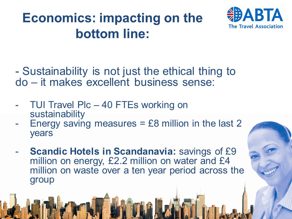 Economics: impacting on the bottom line: - Sustainability is not just the ethical thing to do – it makes excellent business sense: -TUI Travel Plc – 40 FTEs working on sustainability -Energy saving measures = £8 million in the last 2 years -Scandic Hotels in Scandanavia: savings of £9 million on energy, £2.2 million on water and £4 million on waste over a ten year period across the group