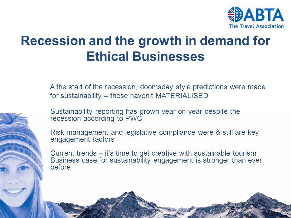 Recession and the growth in demand for Ethical Businesses A the start of the recession, doomsday style predictions were made for sustainability – these haven’t MATERIALISED Sustainability reporting has grown year-on-year despite the recession according to PWC Risk management and legislative compliance were & still are key engagement factors Current trends – it’s time to get creative with sustainable tourism Business case for sustainability engagement is stronger than ever before