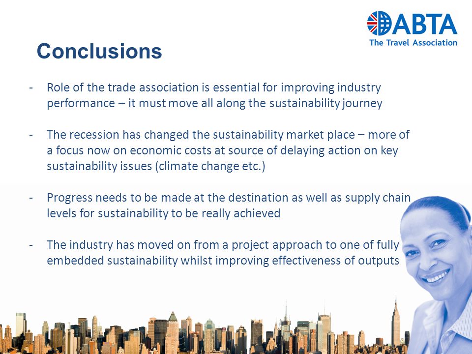 Conclusions -Role of the trade association is essential for improving industry performance – it must move all along the sustainability journey -The recession has changed the sustainability market place – more of a focus now on economic costs at source of delaying action on key sustainability issues (climate change etc.) -Progress needs to be made at the destination as well as supply chain levels for sustainability to be really achieved -The industry has moved on from a project approach to one of fully embedded sustainability whilst improving effectiveness of outputs