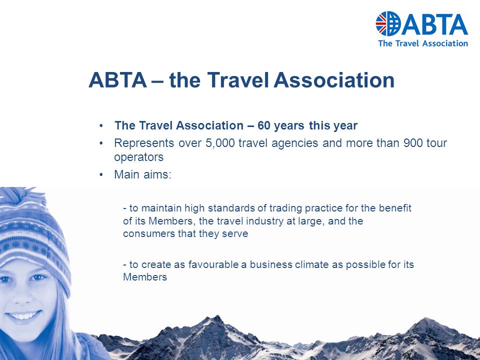 The Travel Association – 60 years this year Represents over 5,000 travel agencies and more than 900 tour operators Main aims: - to maintain high standards of trading practice for the benefit of its Members, the travel industry at large, and the consumers that they serve - to create as favourable a business climate as possible for its Members ABTA – the Travel Association