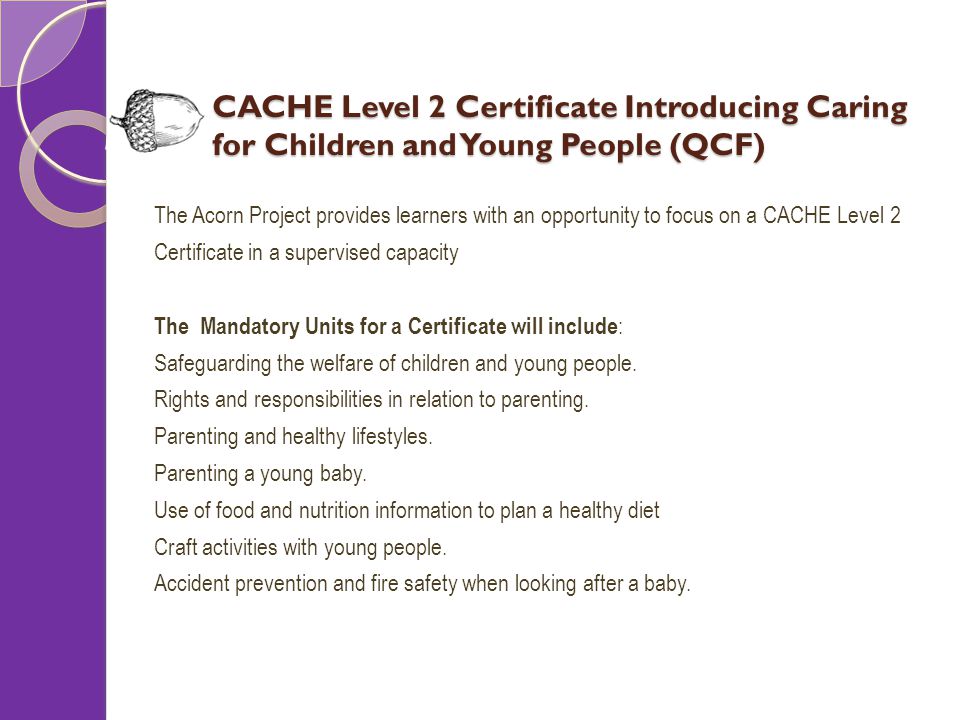 CACHE Level 2 Certificate Introducing Caring for Children and Young People (QCF) The Acorn Project provides learners with an opportunity to focus on a CACHE Level 2 Certificate in a supervised capacity The Mandatory Units for a Certificate will include : Safeguarding the welfare of children and young people.