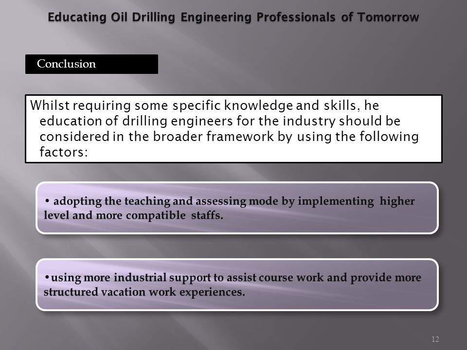 12 Conclusion Whilst requiring some specific knowledge and skills, he education of drilling engineers for the industry should be considered in the broader framework by using the following factors: