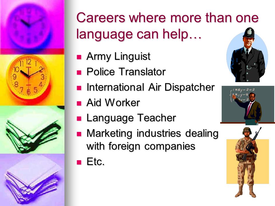 Careers where more than one language can help… Army Linguist Army Linguist Police Translator Police Translator International Air Dispatcher International Air Dispatcher Aid Worker Aid Worker Language Teacher Language Teacher Marketing industries dealing with foreign companies Marketing industries dealing with foreign companies Etc.