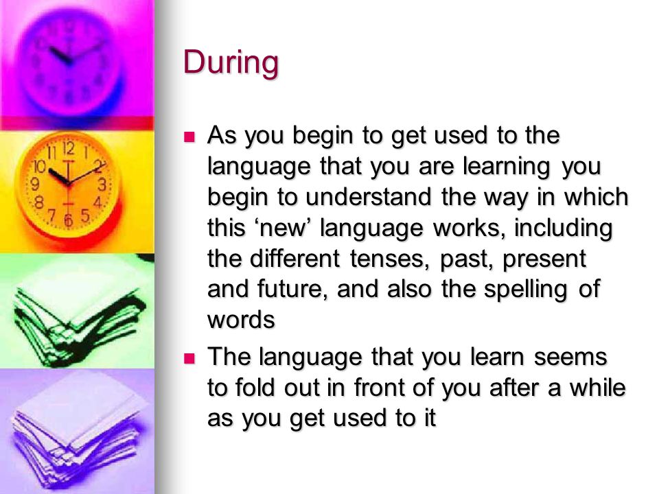 During As you begin to get used to the language that you are learning you begin to understand the way in which this ‘new’ language works, including the different tenses, past, present and future, and also the spelling of words As you begin to get used to the language that you are learning you begin to understand the way in which this ‘new’ language works, including the different tenses, past, present and future, and also the spelling of words The language that you learn seems to fold out in front of you after a while as you get used to it The language that you learn seems to fold out in front of you after a while as you get used to it