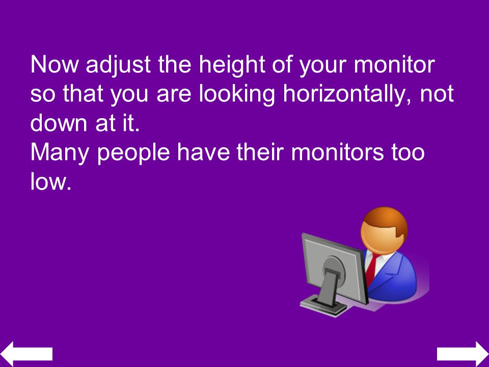 Now adjust the height of your monitor so that you are looking horizontally, not down at it.