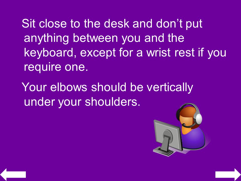 Sit close to the desk and don’t put anything between you and the keyboard, except for a wrist rest if you require one.