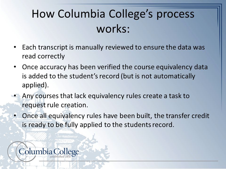 How Columbia College’s process works: Each transcript is manually reviewed to ensure the data was read correctly Once accuracy has been verified the course equivalency data is added to the student’s record (but is not automatically applied).