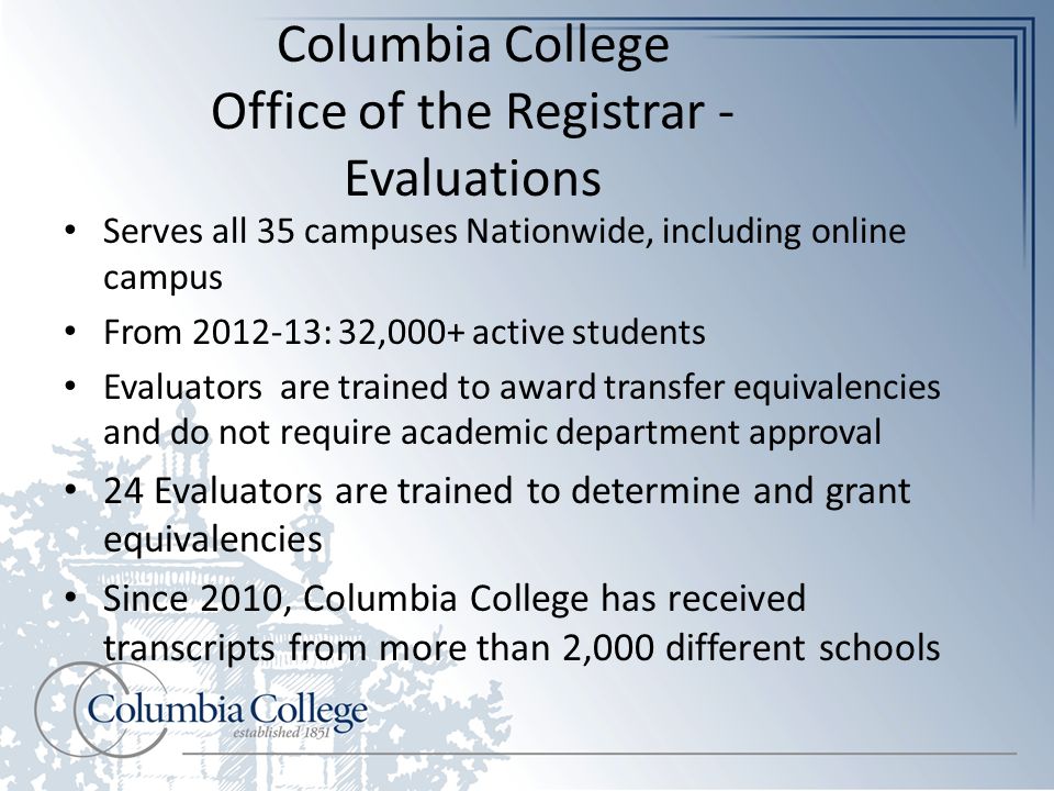 Columbia College Office of the Registrar - Evaluations Serves all 35 campuses Nationwide, including online campus From : 32,000+ active students Evaluators are trained to award transfer equivalencies and do not require academic department approval 24 Evaluators are trained to determine and grant equivalencies Since 2010, Columbia College has received transcripts from more than 2,000 different schools