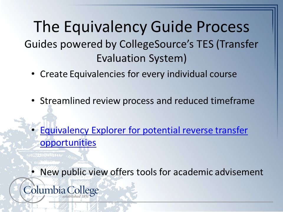 The Equivalency Guide Process Guides powered by CollegeSource’s TES (Transfer Evaluation System) Create Equivalencies for every individual course Streamlined review process and reduced timeframe Equivalency Explorer for potential reverse transfer opportunities Equivalency Explorer for potential reverse transfer opportunities New public view offers tools for academic advisement