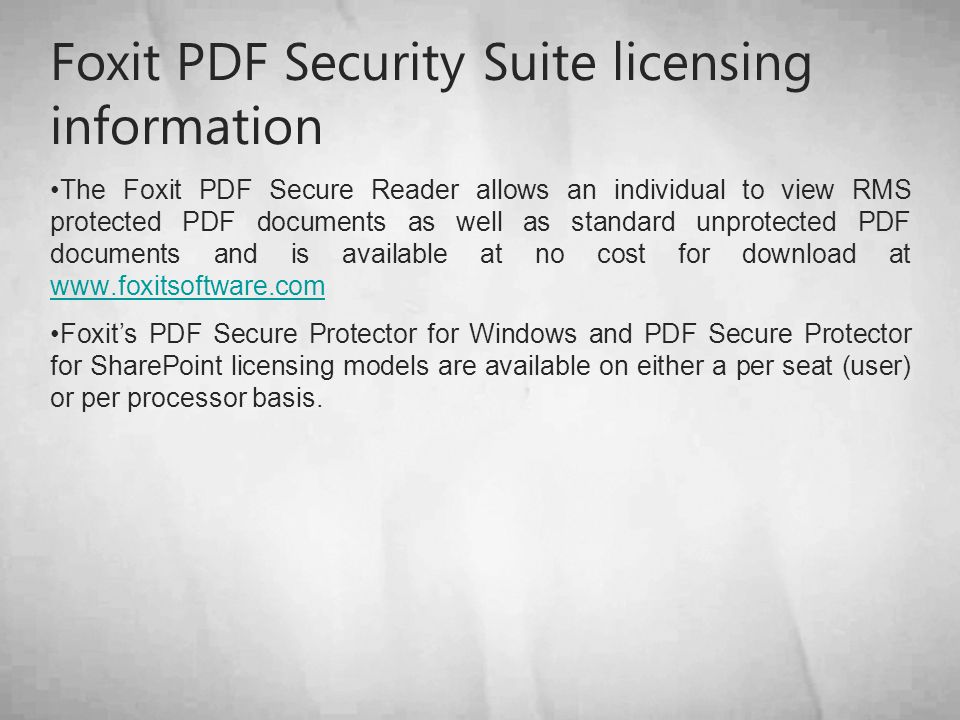 Foxit PDF Security Suite licensing information The Foxit PDF Secure Reader allows an individual to view RMS protected PDF documents as well as standard unprotected PDF documents and is available at no cost for download at     Foxit’s PDF Secure Protector for Windows and PDF Secure Protector for SharePoint licensing models are available on either a per seat (user) or per processor basis.