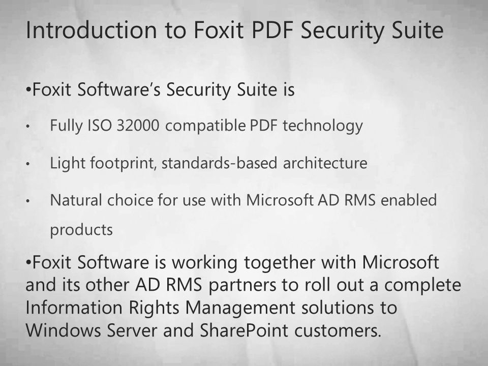 Introduction to Foxit PDF Security Suite Foxit Software’s Security Suite is Fully ISO compatible PDF technology Light footprint, standards-based architecture Natural choice for use with Microsoft AD RMS enabled products Foxit Software is working together with Microsoft and its other AD RMS partners to roll out a complete Information Rights Management solutions to Windows Server and SharePoint customers.