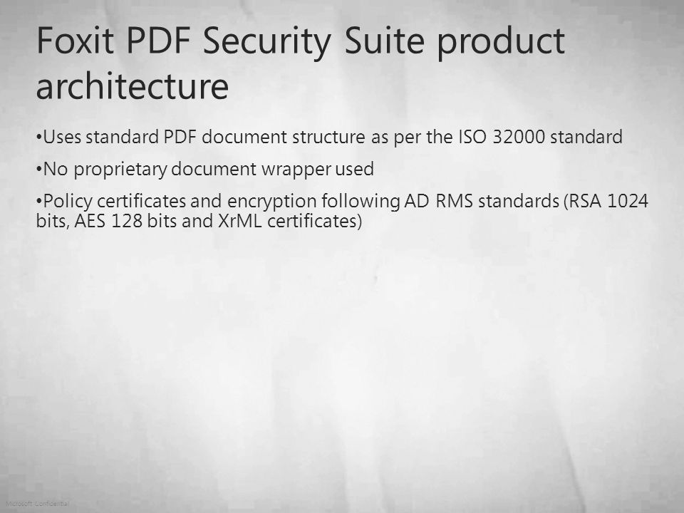 Microsoft Confidential Foxit PDF Security Suite product architecture Uses standard PDF document structure as per the ISO standard No proprietary document wrapper used Policy certificates and encryption following AD RMS standards (RSA 1024 bits, AES 128 bits and XrML certificates)
