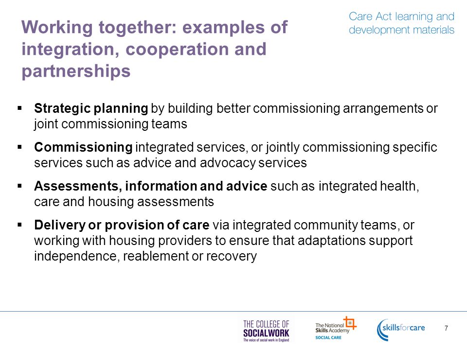 Working together: examples of integration, cooperation and partnerships  Strategic planning by building better commissioning arrangements or joint commissioning teams  Commissioning integrated services, or jointly commissioning specific services such as advice and advocacy services  Assessments, information and advice such as integrated health, care and housing assessments  Delivery or provision of care via integrated community teams, or working with housing providers to ensure that adaptations support independence, reablement or recovery 7