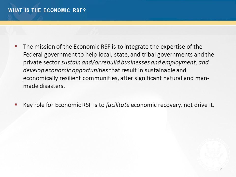 2  The mission of the Economic RSF is to integrate the expertise of the Federal government to help local, state, and tribal governments and the private sector sustain and/or rebuild businesses and employment, and develop economic opportunities that result in sustainable and economically resilient communities, after significant natural and man- made disasters.