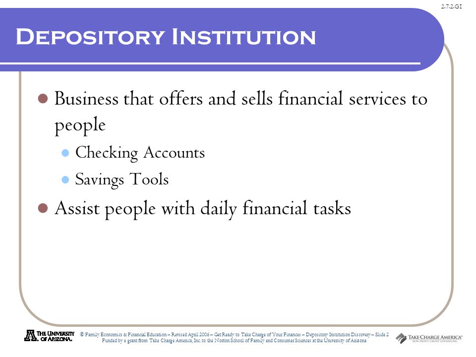 2.7.2.G1 © Family Economics & Financial Education – Revised April 2006 – Get Ready to Take Charge of Your Finances – Depository Institution Discovery – Slide 2 Funded by a grant from Take Charge America, Inc.