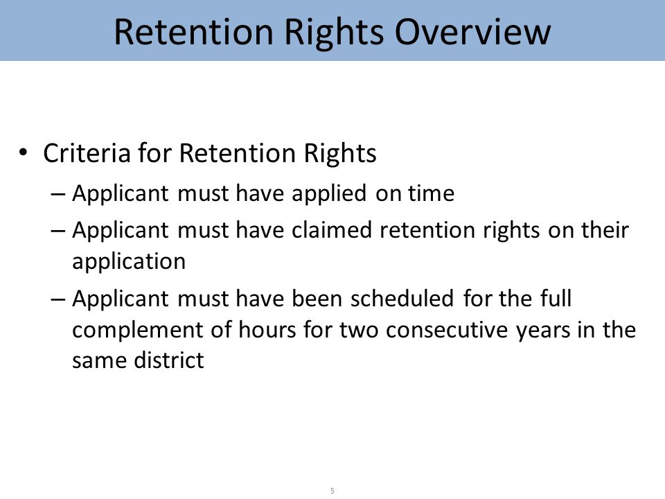 Criteria for Retention Rights – Applicant must have applied on time – Applicant must have claimed retention rights on their application – Applicant must have been scheduled for the full complement of hours for two consecutive years in the same district 5 Retention Rights Overview