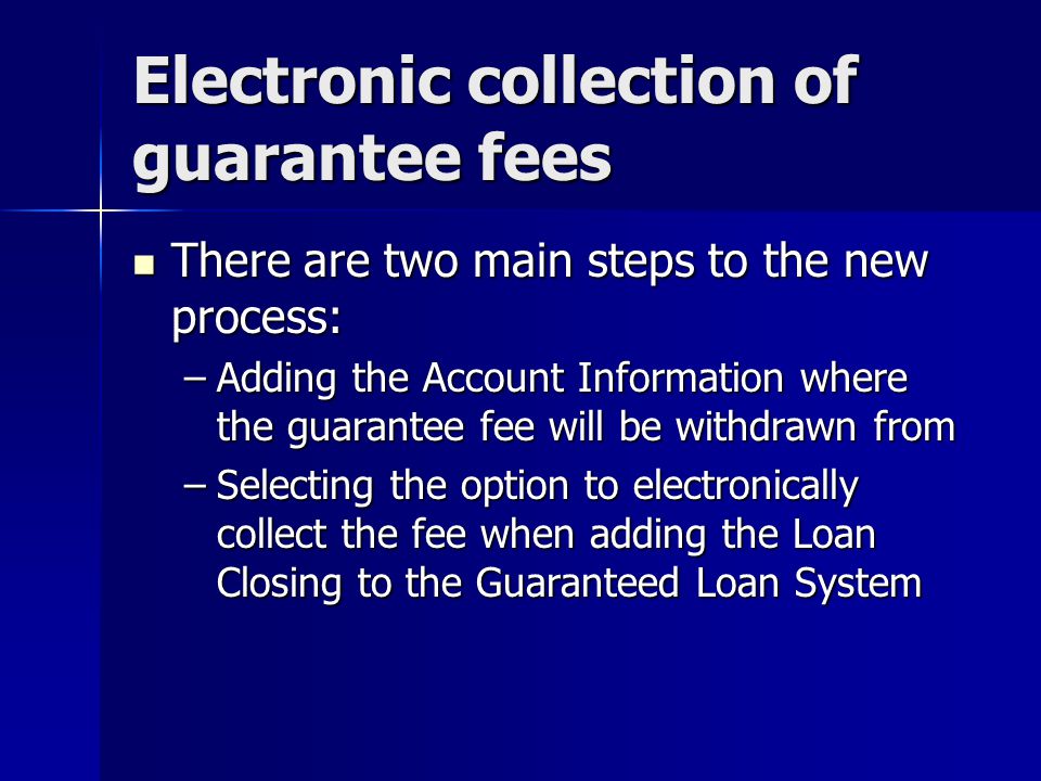 Electronic collection of guarantee fees There are two main steps to the new process: There are two main steps to the new process: –Adding the Account Information where the guarantee fee will be withdrawn from –Selecting the option to electronically collect the fee when adding the Loan Closing to the Guaranteed Loan System