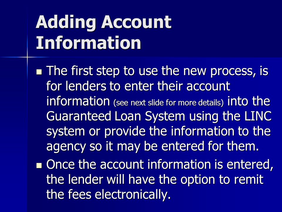 Adding Account Information The first step to use the new process, is for lenders to enter their account information (see next slide for more details) into the Guaranteed Loan System using the LINC system or provide the information to the agency so it may be entered for them.