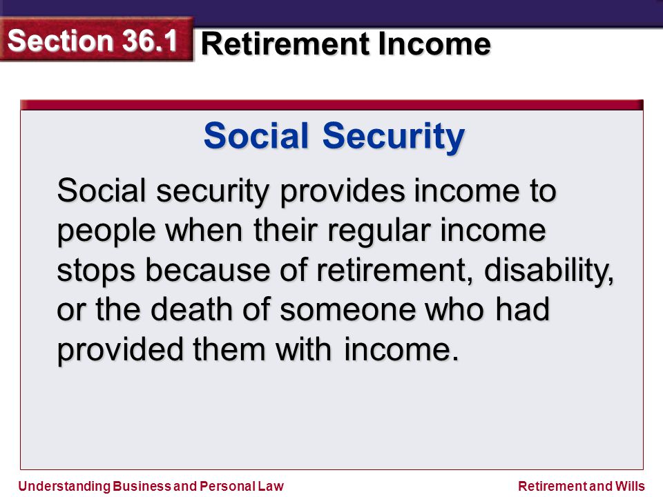 Understanding Business and Personal Law Retirement Income Section 36.1 Retirement and Wills Social Security Social security provides income to people when their regular income stops because of retirement, disability, or the death of someone who had provided them with income.