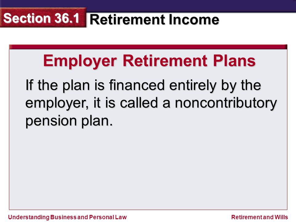 Understanding Business and Personal Law Retirement Income Section 36.1 Retirement and Wills Employer Retirement Plans If the plan is financed entirely by the employer, it is called a noncontributory pension plan.