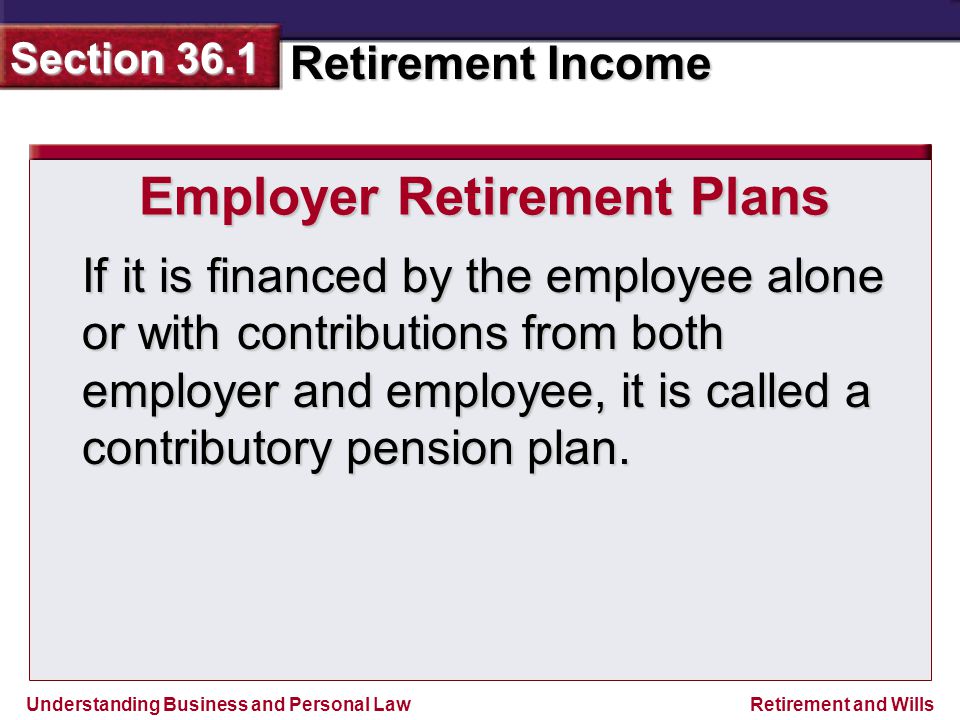 Understanding Business and Personal Law Retirement Income Section 36.1 Retirement and Wills Employer Retirement Plans If it is financed by the employee alone or with contributions from both employer and employee, it is called a contributory pension plan.