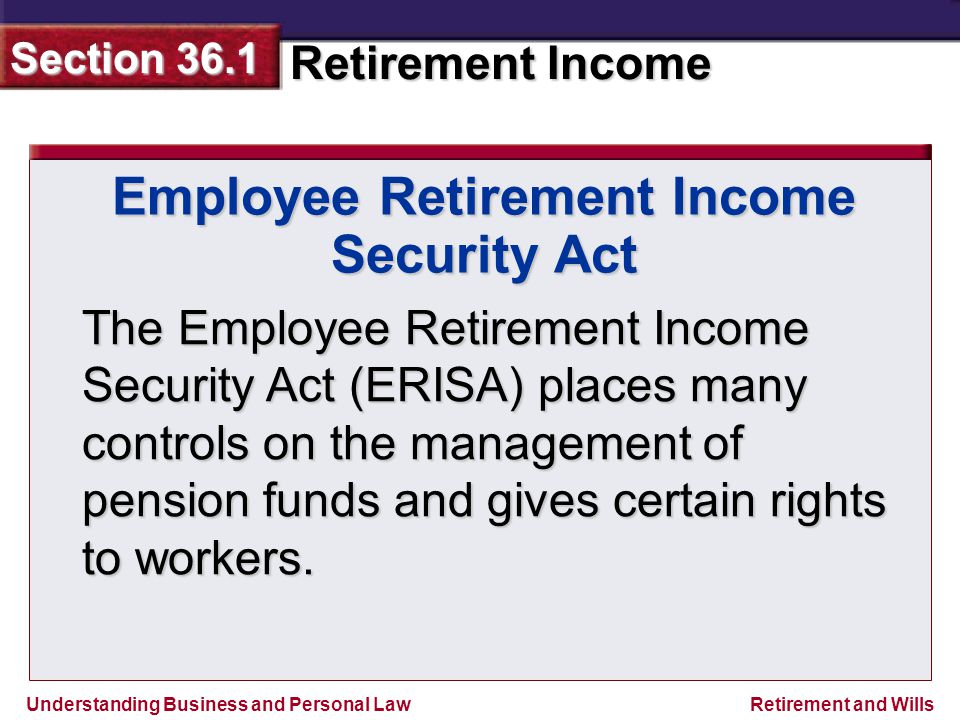 Understanding Business and Personal Law Retirement Income Section 36.1 Retirement and Wills Employee Retirement Income Security Act The Employee Retirement Income Security Act (ERISA) places many controls on the management of pension funds and gives certain rights to workers.
