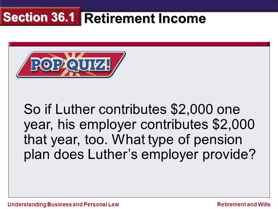 Understanding Business and Personal Law Retirement Income Section 36.1 Retirement and Wills So if Luther contributes $2,000 one year, his employer contributes $2,000 that year, too.