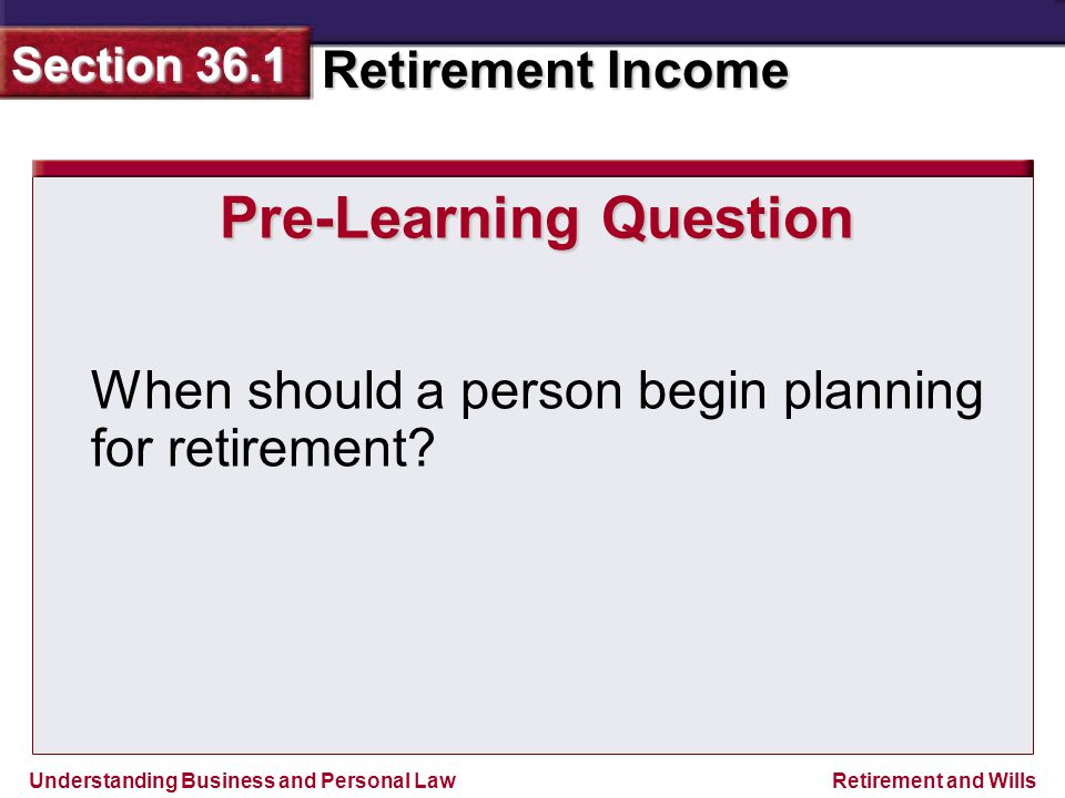 Understanding Business and Personal Law Retirement Income Section 36.1 Retirement and Wills Pre-Learning Question When should a person begin planning for retirement
