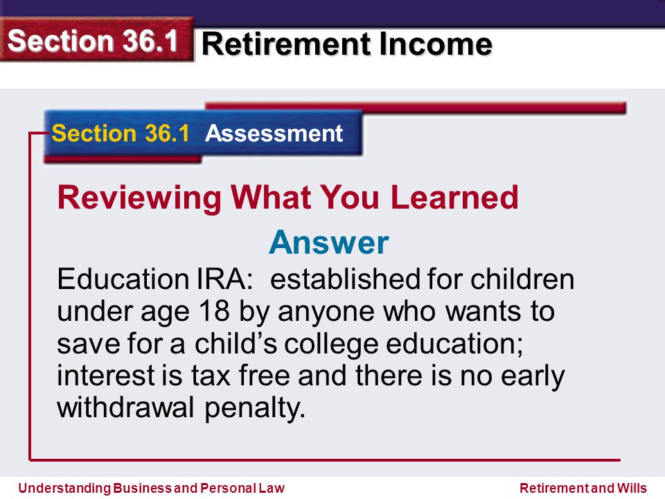 Understanding Business and Personal Law Retirement Income Section 36.1 Retirement and Wills Reviewing What You Learned Education IRA: established for children under age 18 by anyone who wants to save for a child’s college education; interest is tax free and there is no early withdrawal penalty.