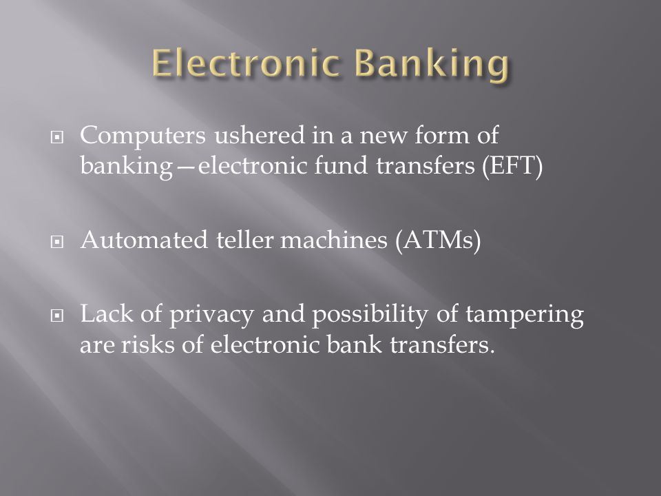  Computers ushered in a new form of banking—electronic fund transfers (EFT)  Automated teller machines (ATMs)  Lack of privacy and possibility of tampering are risks of electronic bank transfers.