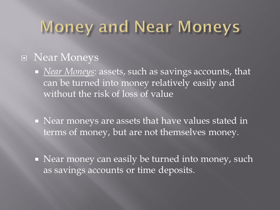  Near Moneys  Near Moneys : assets, such as savings accounts, that can be turned into money relatively easily and without the risk of loss of value  Near moneys are assets that have values stated in terms of money, but are not themselves money.