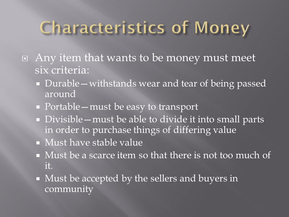  Any item that wants to be money must meet six criteria:  Durable—withstands wear and tear of being passed around  Portable—must be easy to transport  Divisible—must be able to divide it into small parts in order to purchase things of differing value  Must have stable value  Must be a scarce item so that there is not too much of it.