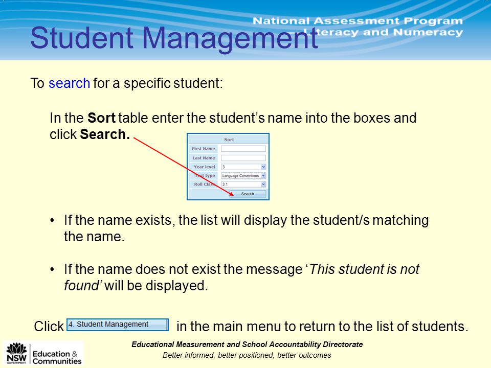 Educational Measurement and School Accountability Directorate Better informed, better positioned, better outcomes Student Management To search for a specific student: In the Sort table enter the student’s name into the boxes and click Search.