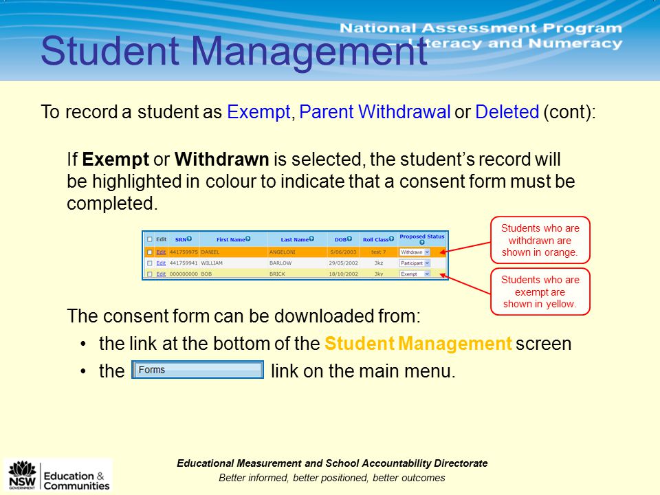 Educational Measurement and School Accountability Directorate Better informed, better positioned, better outcomes Student Management To record a student as Exempt, Parent Withdrawal or Deleted (cont): If Exempt or Withdrawn is selected, the student’s record will be highlighted in colour to indicate that a consent form must be completed.