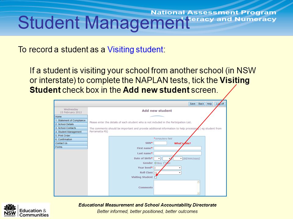 Educational Measurement and School Accountability Directorate Better informed, better positioned, better outcomes Student Management To record a student as a Visiting student: If a student is visiting your school from another school (in NSW or interstate) to complete the NAPLAN tests, tick the Visiting Student check box in the Add new student screen.