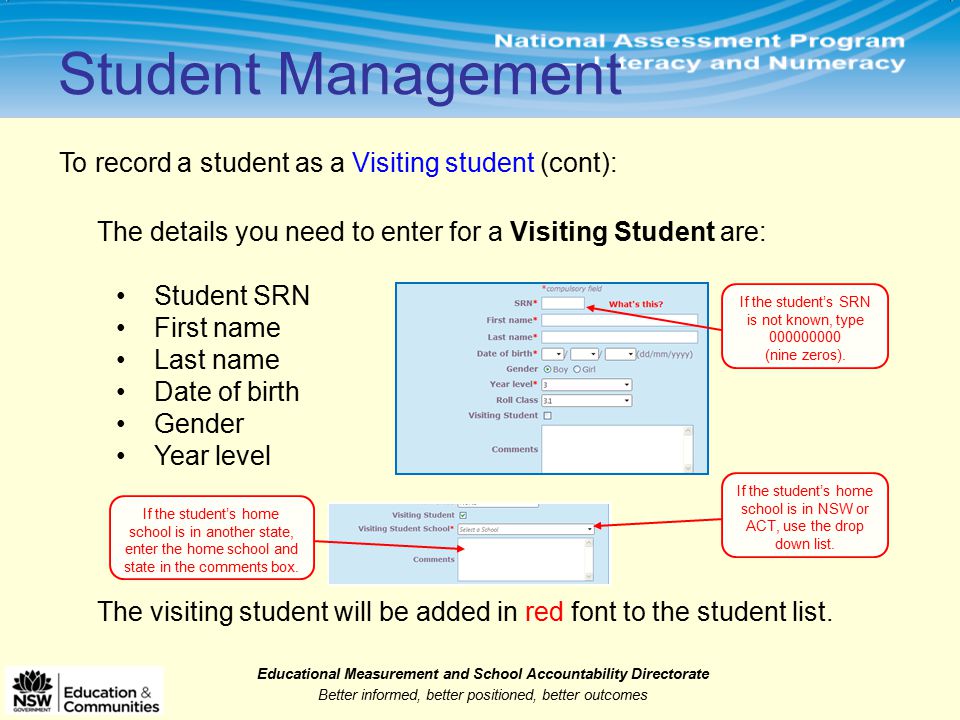 Educational Measurement and School Accountability Directorate Better informed, better positioned, better outcomes Student Management To record a student as a Visiting student (cont): The details you need to enter for a Visiting Student are: Student SRN First name Last name Date of birth Gender Year level If the student’s SRN is not known, type (nine zeros).