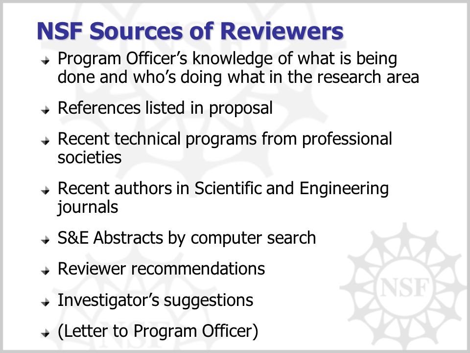 NSF Sources of Reviewers Program Officer’s knowledge of what is being done and who’s doing what in the research area References listed in proposal Recent technical programs from professional societies Recent authors in Scientific and Engineering journals S&E Abstracts by computer search Reviewer recommendations Investigator’s suggestions (Letter to Program Officer)