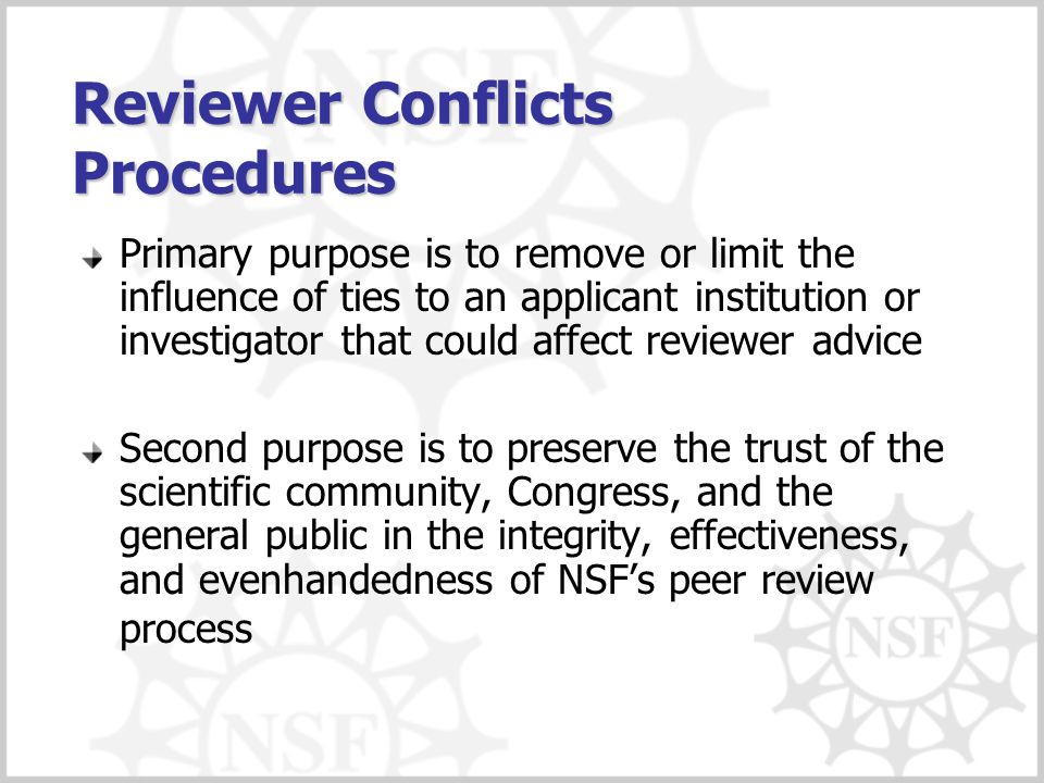 Reviewer Conflicts Procedures Primary purpose is to remove or limit the influence of ties to an applicant institution or investigator that could affect reviewer advice Second purpose is to preserve the trust of the scientific community, Congress, and the general public in the integrity, effectiveness, and evenhandedness of NSF’s peer review process