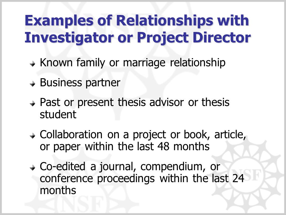 Examples of Relationships with Investigator or Project Director Known family or marriage relationship Business partner Past or present thesis advisor or thesis student Collaboration on a project or book, article, or paper within the last 48 months Co-edited a journal, compendium, or conference proceedings within the last 24 months