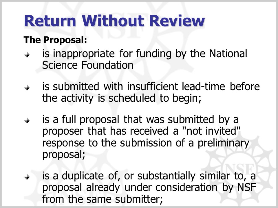 is inappropriate for funding by the National Science Foundation is submitted with insufficient lead-time before the activity is scheduled to begin; is a full proposal that was submitted by a proposer that has received a not invited response to the submission of a preliminary proposal; is a duplicate of, or substantially similar to, a proposal already under consideration by NSF from the same submitter; Return Without Review The Proposal: